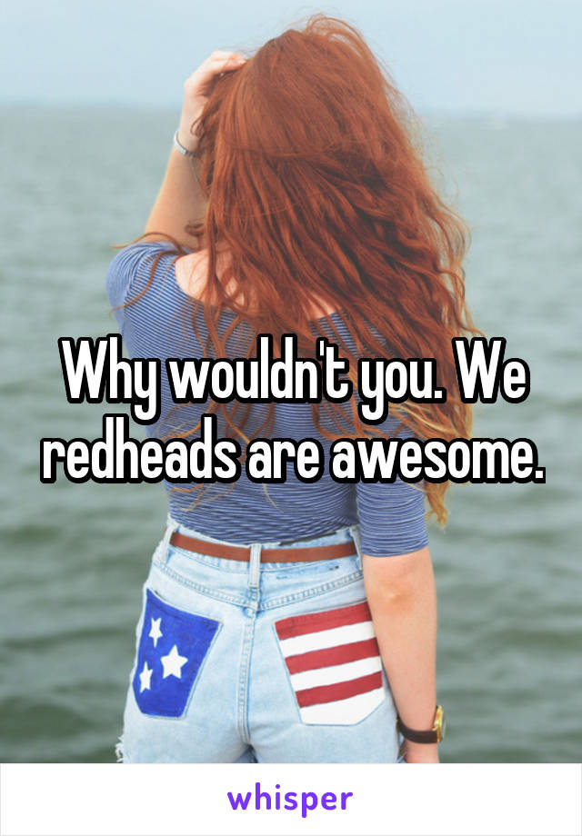 Why wouldn't you. We redheads are awesome.