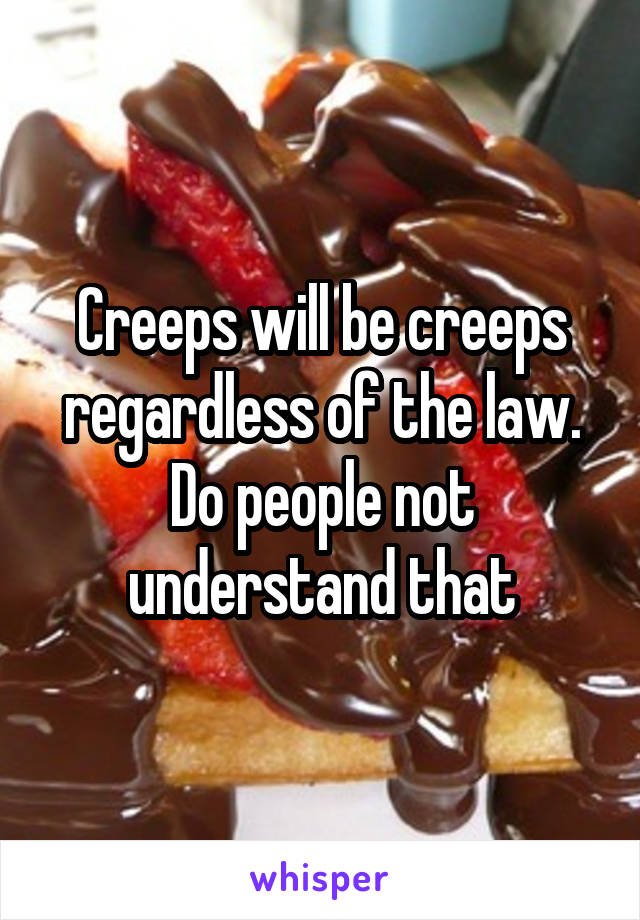 Creeps will be creeps regardless of the law. Do people not understand that