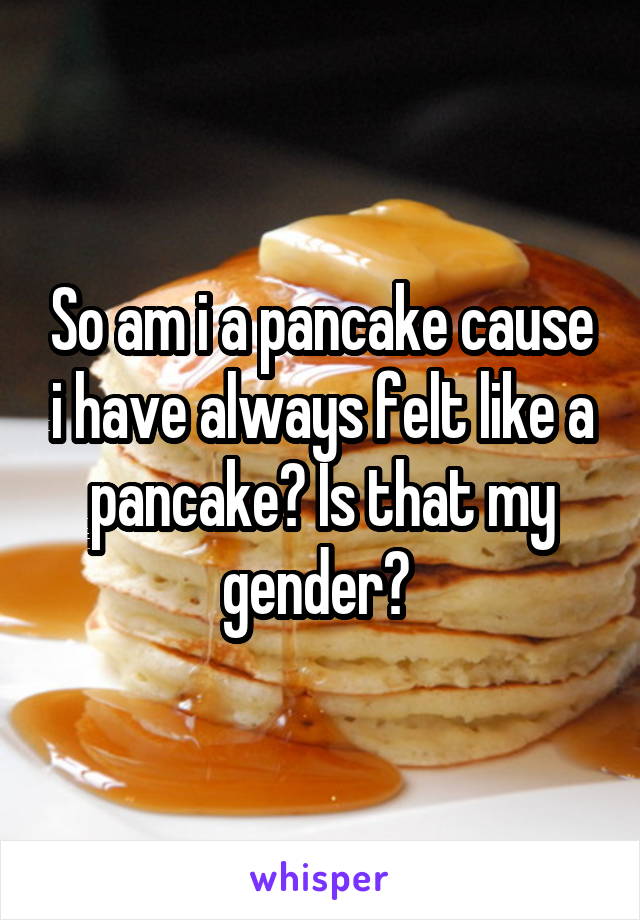 So am i a pancake cause i have always felt like a pancake? Is that my gender? 