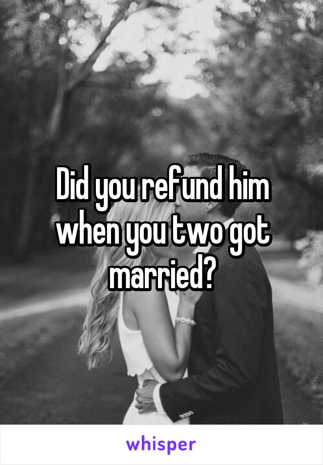 Did you refund him when you two got married?