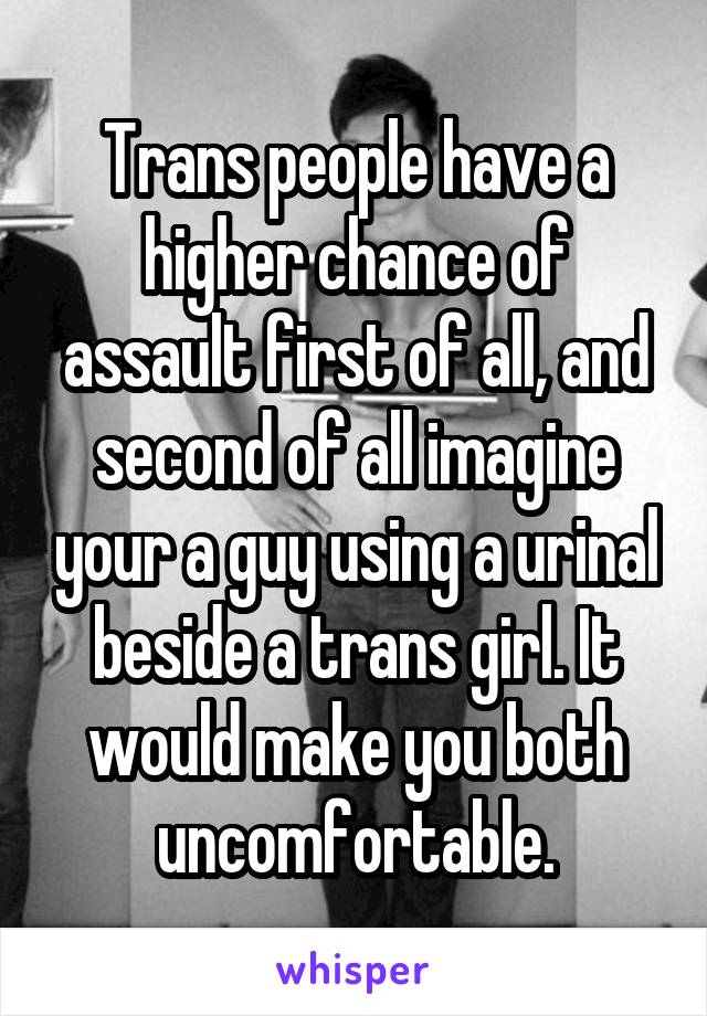 Trans people have a higher chance of assault first of all, and second of all imagine your a guy using a urinal beside a trans girl. It would make you both uncomfortable.