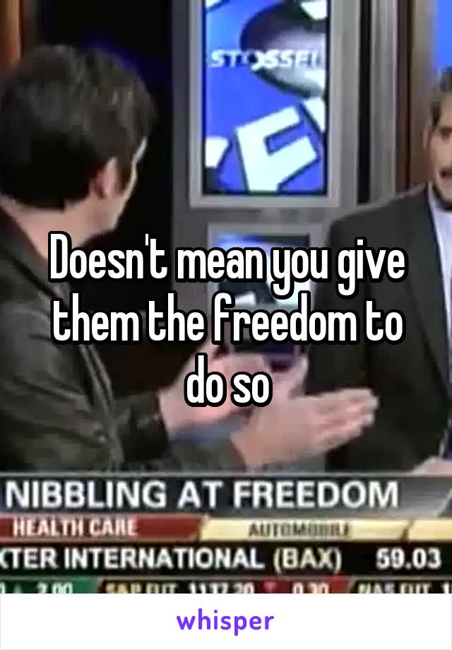 Doesn't mean you give them the freedom to do so