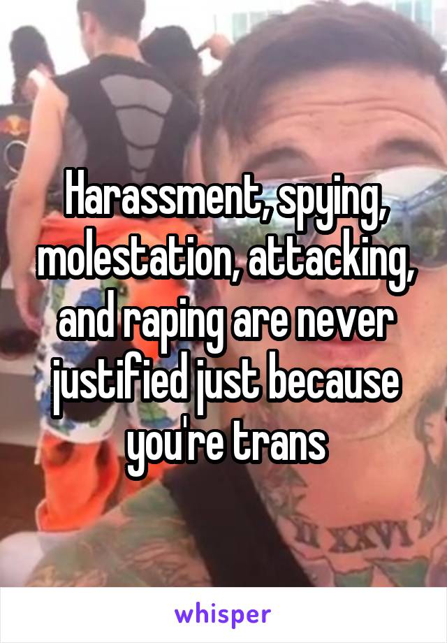 Harassment, spying, molestation, attacking, and raping are never justified just because you're trans