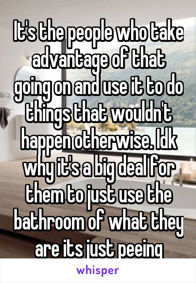It's the people who take advantage of that going on and use it to do things that wouldn't happen otherwise. Idk why it's a big deal for them to just use the bathroom of what they are its just peeing