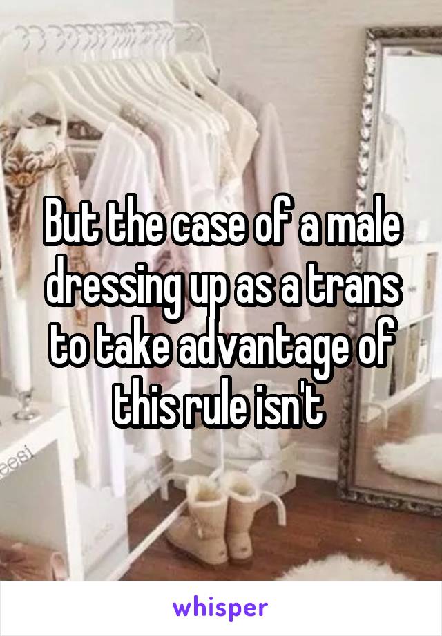 But the case of a male dressing up as a trans to take advantage of this rule isn't 