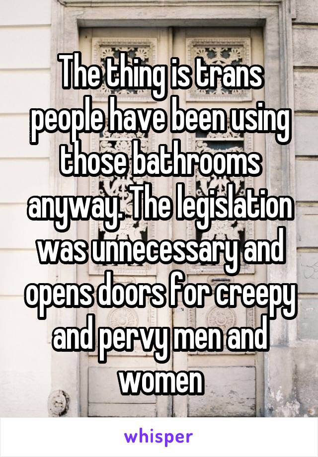 The thing is trans people have been using those bathrooms anyway. The legislation was unnecessary and opens doors for creepy and pervy men and women