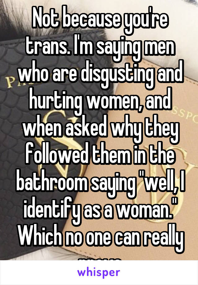 Not because you're trans. I'm saying men who are disgusting and hurting women, and when asked why they followed them in the bathroom saying "well, I identify as a woman." Which no one can really prove