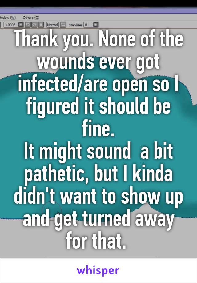 Thank you. None of the wounds ever got infected/are open so I figured it should be fine.
It might sound  a bit pathetic, but I kinda didn't want to show up and get turned away for that. 