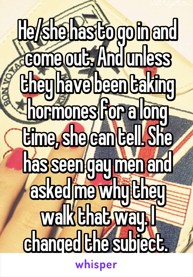 He/she has to go in and come out. And unless they have been taking hormones for a long time, she can tell. She has seen gay men and asked me why they walk that way. I changed the subject. 