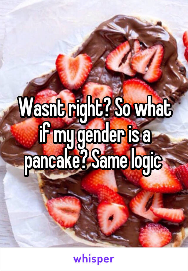 Wasnt right? So what if my gender is a pancake? Same logic 