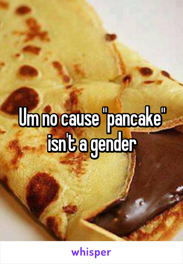 Um no cause "pancake" isn't a gender