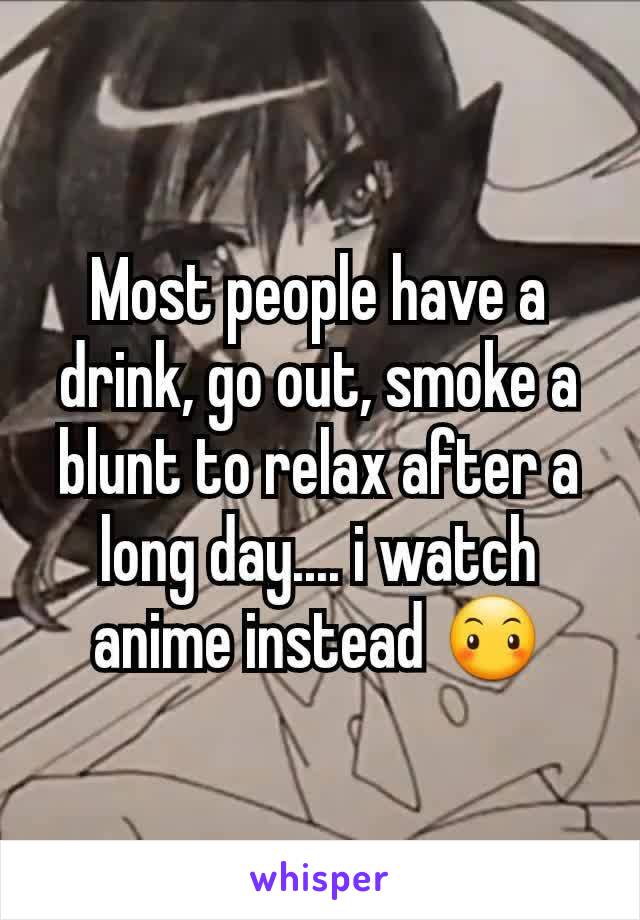 Most people have a drink, go out, smoke a blunt to relax after a long day.... i watch anime instead 😶