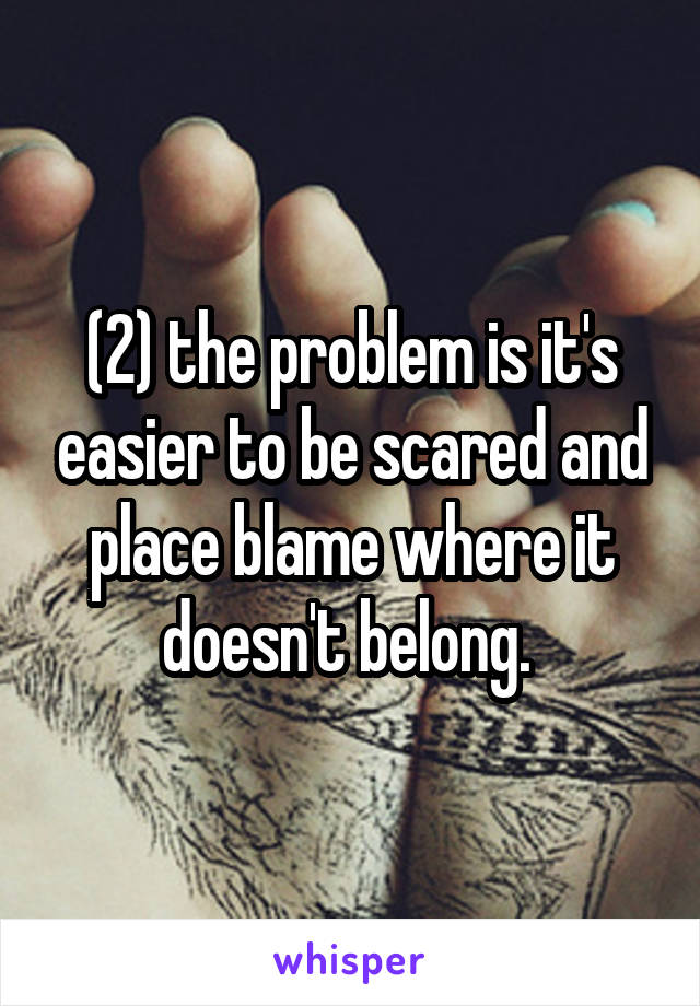 (2) the problem is it's easier to be scared and place blame where it doesn't belong. 