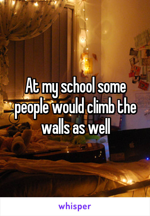 At my school some people would climb the walls as well