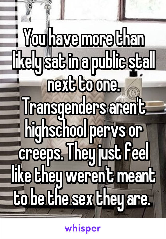 You have more than likely sat in a public stall next to one. Transgenders aren't highschool pervs or creeps. They just feel like they weren't meant to be the sex they are. 