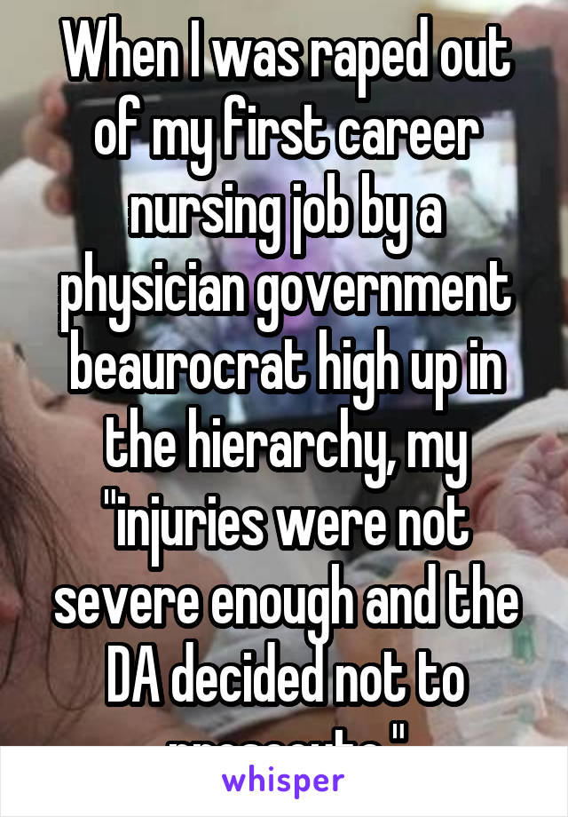 When I was raped out of my first career nursing job by a physician government beaurocrat high up in the hierarchy, my "injuries were not severe enough and the DA decided not to prosecute."