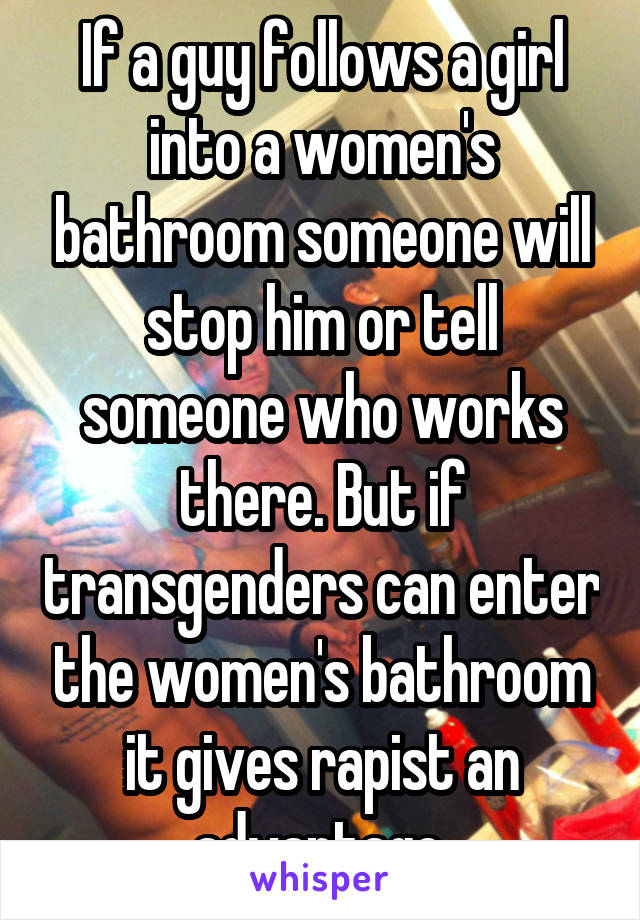 If a guy follows a girl into a women's bathroom someone will stop him or tell someone who works there. But if transgenders can enter the women's bathroom it gives rapist an advantage.