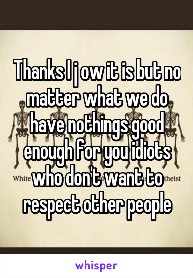 Thanks I j ow it is but no matter what we do have nothings good enough for you idiots who don't want to respect other people