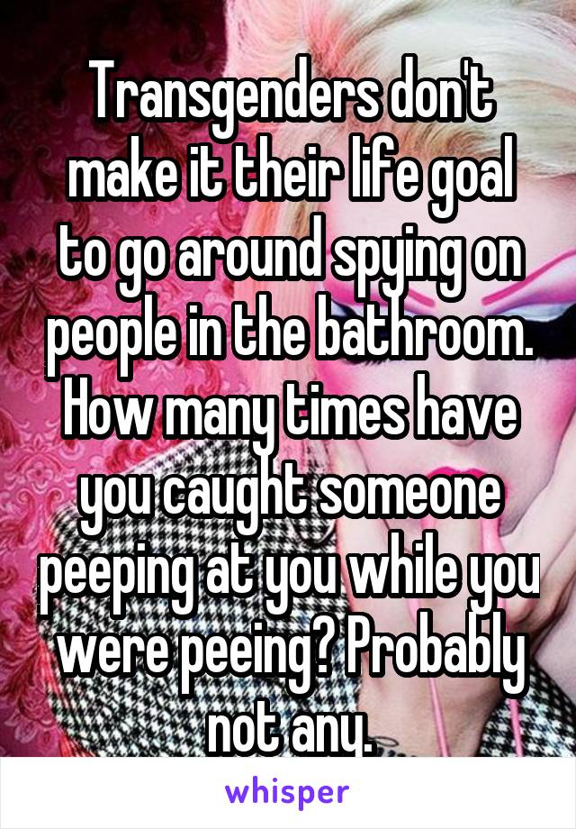Transgenders don't make it their life goal to go around spying on people in the bathroom. How many times have you caught someone peeping at you while you were peeing? Probably not any.