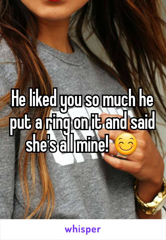 He liked you so much he put a ring on it and said she's all mine! 😊