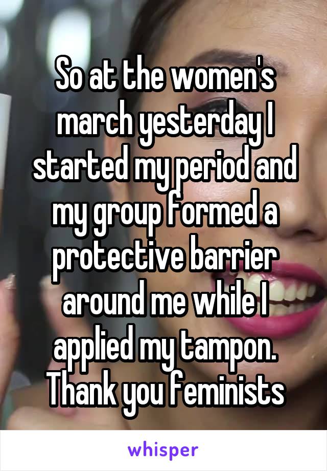 So at the women's march yesterday I started my period and my group formed a protective barrier around me while I applied my tampon. Thank you feminists
