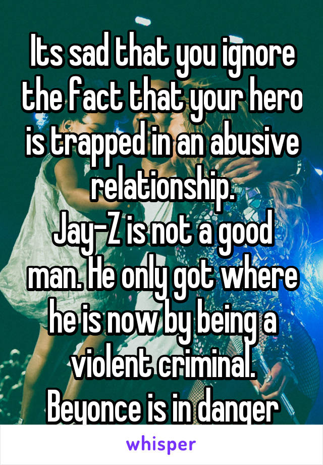 Its sad that you ignore the fact that your hero is trapped in an abusive relationship.
Jay-Z is not a good man. He only got where he is now by being a violent criminal. Beyonce is in danger