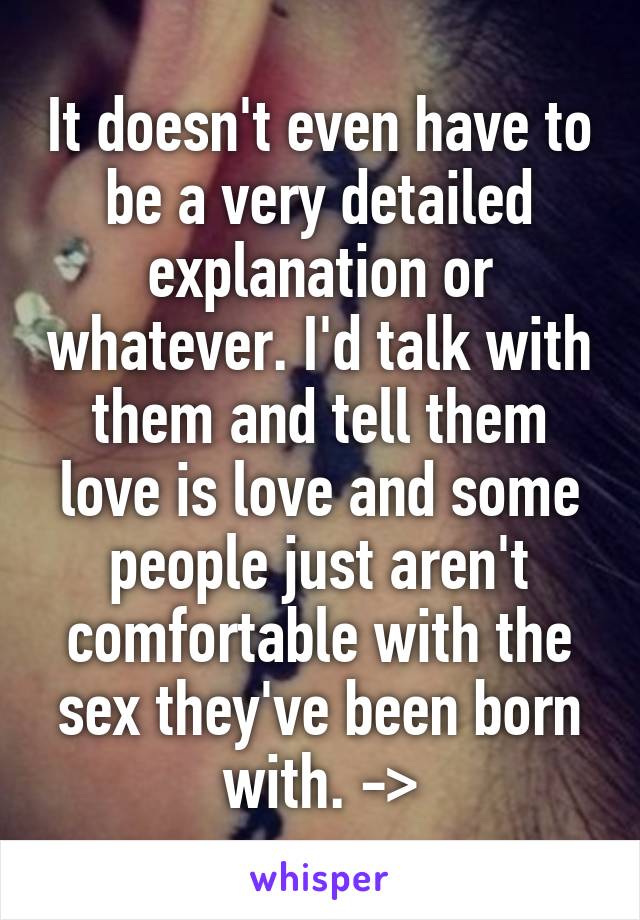 It doesn't even have to be a very detailed explanation or whatever. I'd talk with them and tell them love is love and some people just aren't comfortable with the sex they've been born with. ->