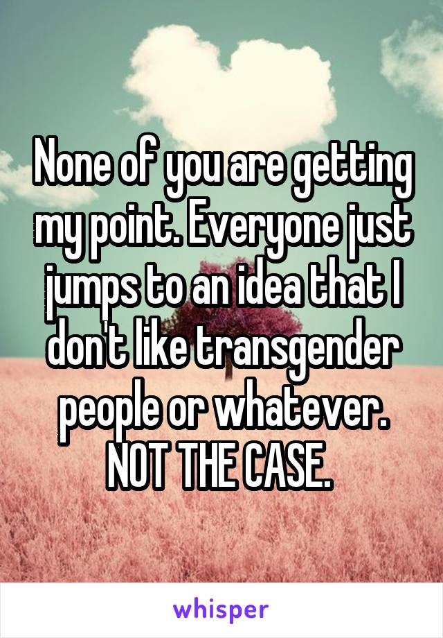 None of you are getting my point. Everyone just jumps to an idea that I don't like transgender people or whatever. NOT THE CASE. 