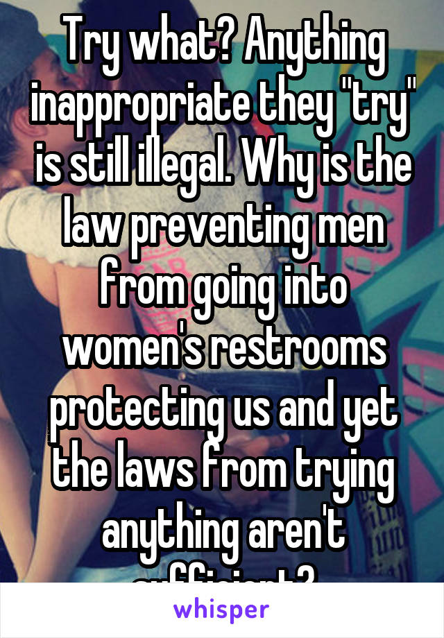 Try what? Anything inappropriate they "try" is still illegal. Why is the law preventing men from going into women's restrooms protecting us and yet the laws from trying anything aren't sufficient?