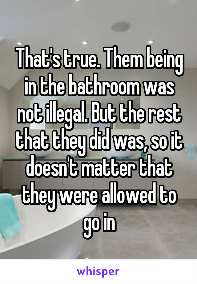 That's true. Them being in the bathroom was not illegal. But the rest that they did was, so it doesn't matter that they were allowed to go in