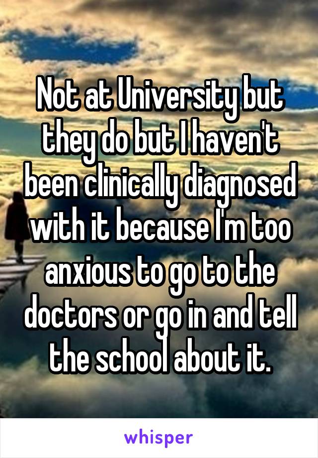 Not at University but they do but I haven't been clinically diagnosed with it because I'm too anxious to go to the doctors or go in and tell the school about it.