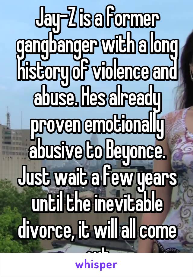 Jay-Z is a former gangbanger with a long history of violence and abuse. Hes already proven emotionally abusive to Beyonce. Just wait a few years until the inevitable divorce, it will all come out