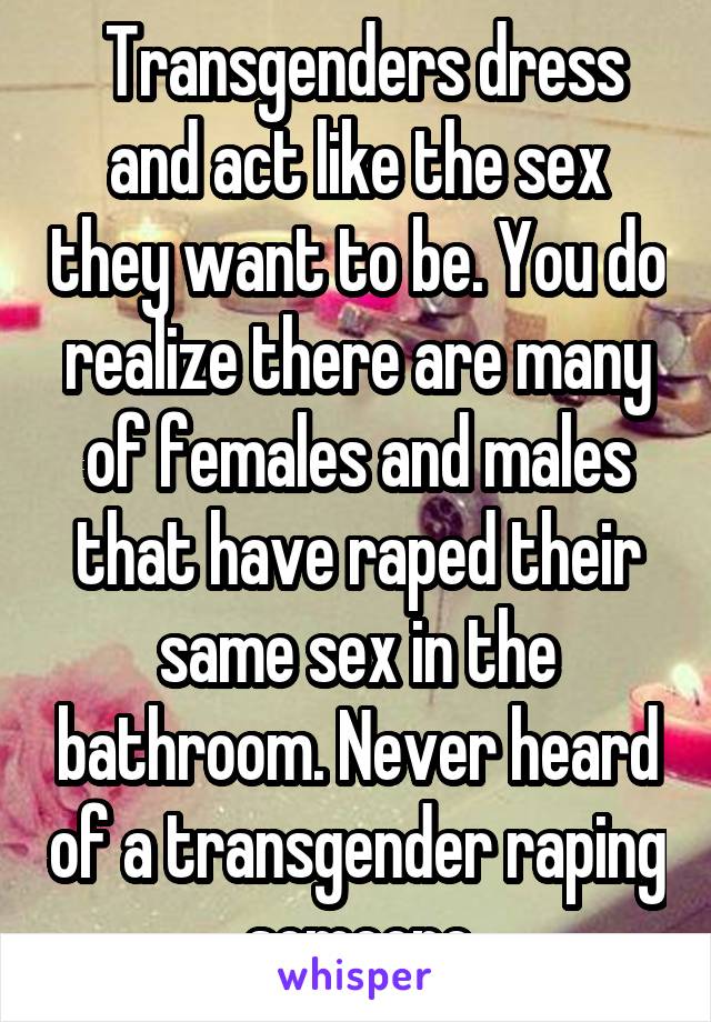  Transgenders dress and act like the sex they want to be. You do realize there are many of females and males that have raped their same sex in the bathroom. Never heard of a transgender raping someone