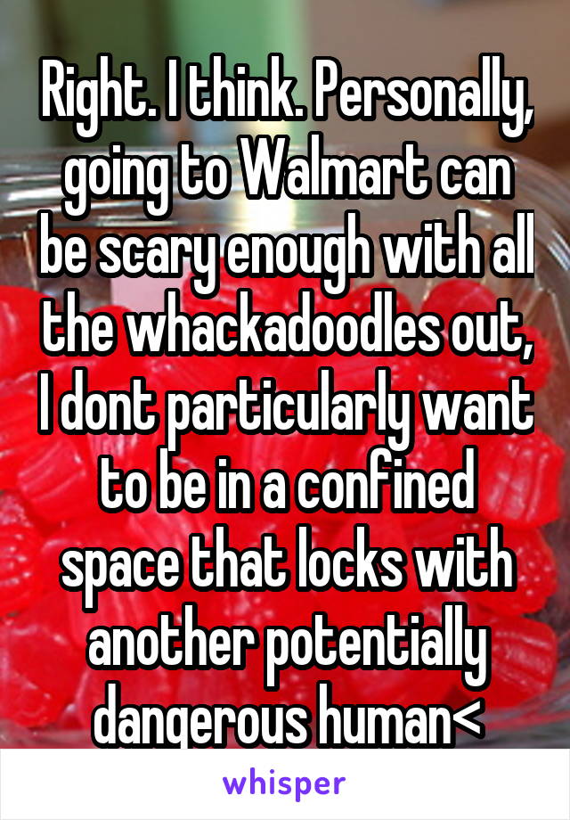 Right. I think. Personally, going to Walmart can be scary enough with all the whackadoodles out, I dont particularly want to be in a confined space that locks with another potentially dangerous human<