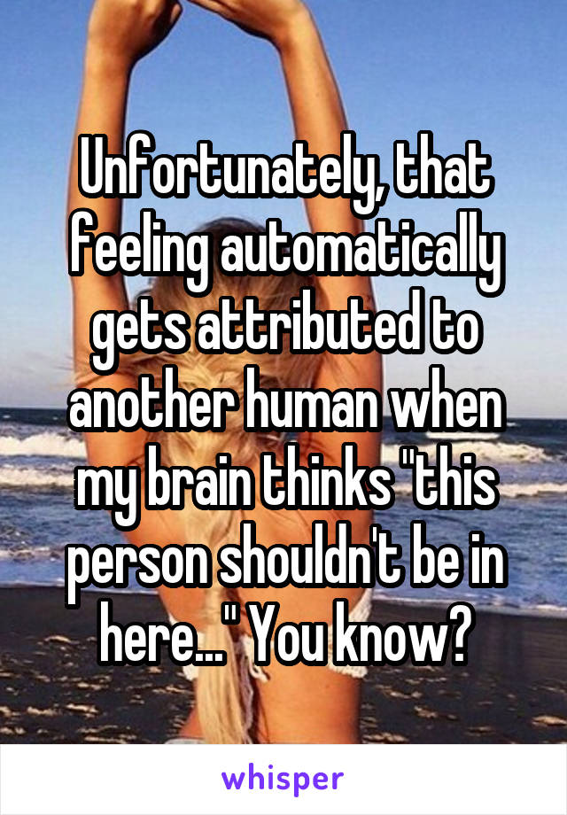 Unfortunately, that feeling automatically gets attributed to another human when my brain thinks "this person shouldn't be in here..." You know?