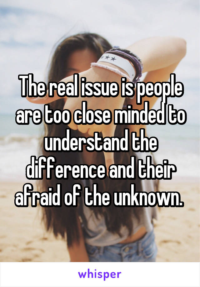 The real issue is people are too close minded to understand the difference and their afraid of the unknown. 