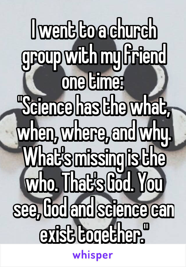 I went to a church group with my friend one time: 
"Science has the what, when, where, and why. What's missing is the who. That's God. You see, God and science can exist together."