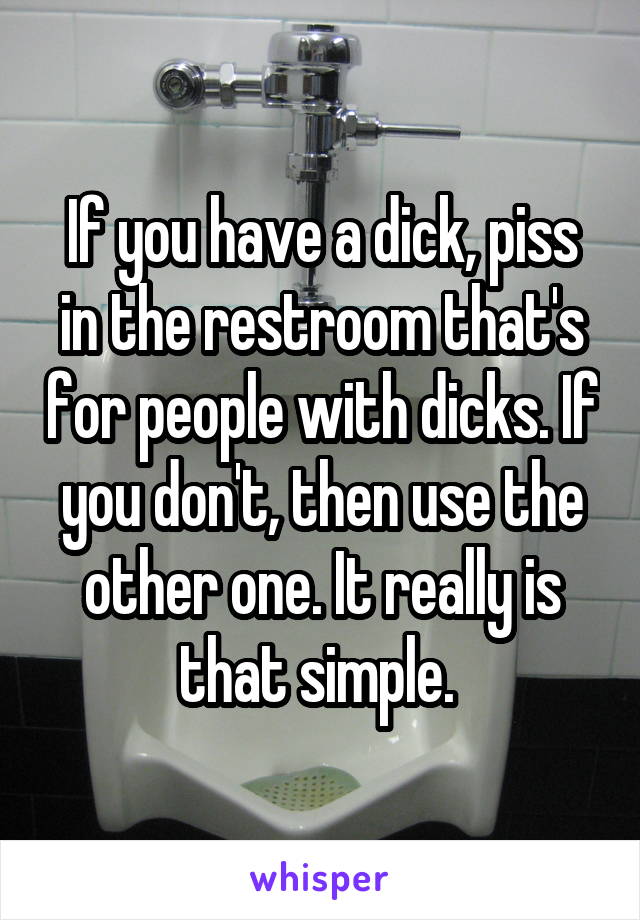 If you have a dick, piss in the restroom that's for people with dicks. If you don't, then use the other one. It really is that simple. 