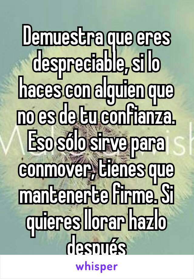 Demuestra que eres despreciable, si lo haces con alguien que no es de tu confianza. Eso sólo sirve para conmover, tienes que mantenerte firme. Si quieres llorar hazlo después