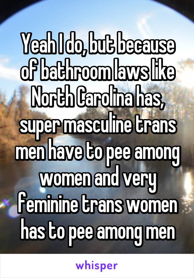 Yeah I do, but because of bathroom laws like North Carolina has, super masculine trans men have to pee among women and very feminine trans women has to pee among men