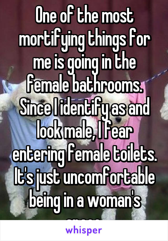 One of the most mortifying things for me is going in the female bathrooms. Since I identify as and look male, I fear entering female toilets. It's just uncomfortable being in a woman's space.