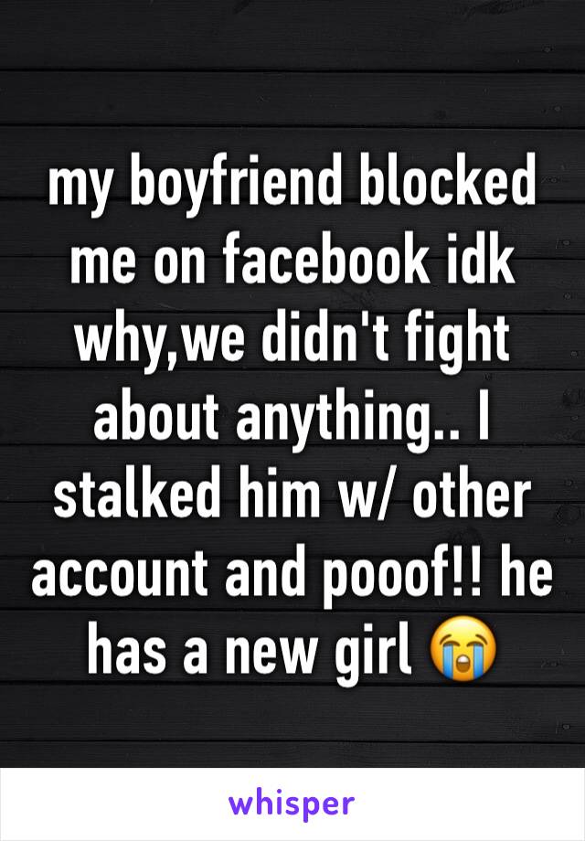 my boyfriend blocked me on facebook idk why,we didn't fight about anything.. I stalked him w/ other account and pooof!! he has a new girl 😭 