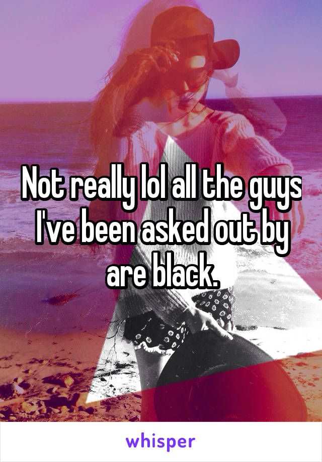 Not really lol all the guys I've been asked out by are black.