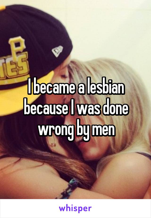 I became a lesbian because I was done wrong by men