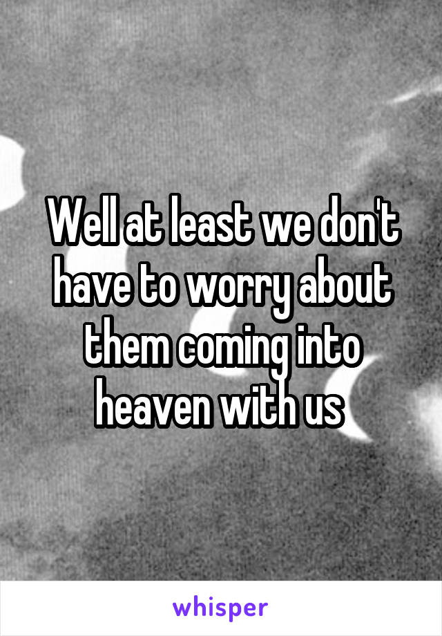 Well at least we don't have to worry about them coming into heaven with us 
