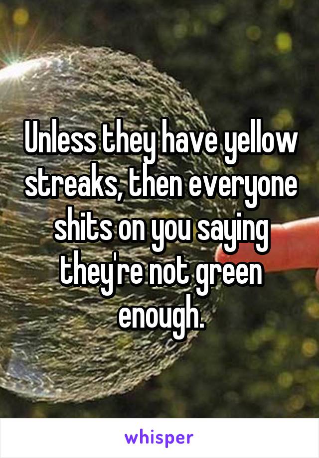 Unless they have yellow streaks, then everyone shits on you saying they're not green enough.