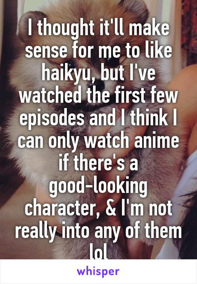 I thought it'll make sense for me to like haikyu, but I've watched the first few episodes and I think I can only watch anime if there's a good-looking character, & I'm not really into any of them lol