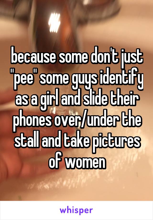 because some don't just "pee" some guys identify as a girl and slide their phones over/under the stall and take pictures of women