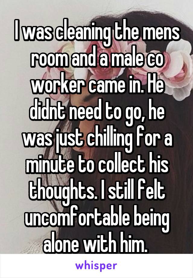 I was cleaning the mens room and a male co worker came in. He didnt need to go, he was just chilling for a minute to collect his thoughts. I still felt uncomfortable being alone with him. 