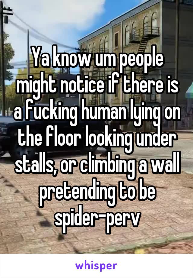 Ya know um people might notice if there is a fucking human lying on the floor looking under stalls, or climbing a wall pretending to be spider-perv